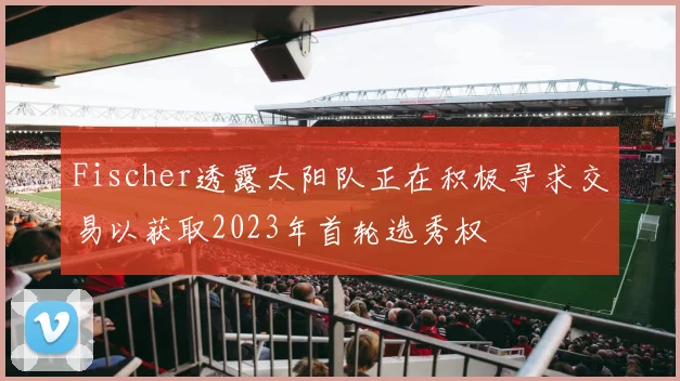 Fischer透露太阳队正在积极寻求交易以获取2023年首轮选秀权
