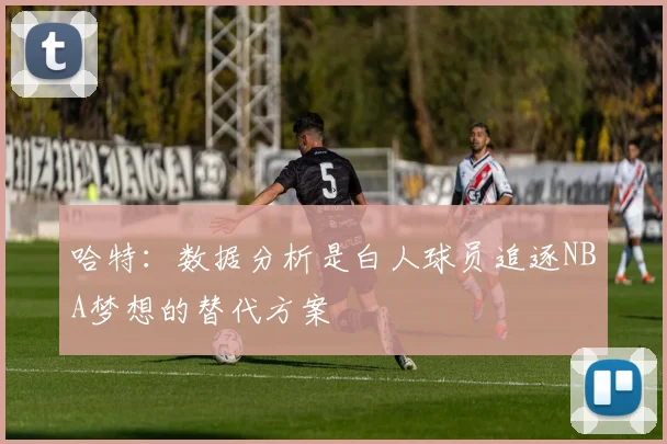 哈特：数据分析是白人球员追逐NBA梦想的替代方案