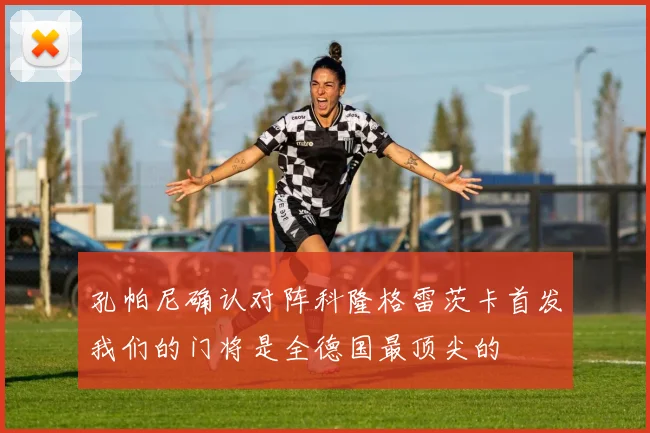 孔帕尼确认对阵科隆格雷茨卡首发我们的门将是全德国最顶尖的