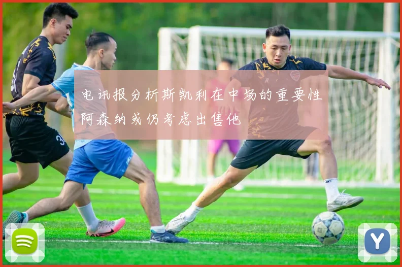 电讯报分析斯凯利在中场的重要性阿森纳或仍考虑出售他
