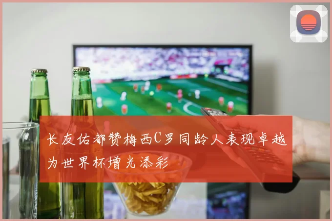 长友佑都赞梅西C罗同龄人表现卓越为世界杯增光添彩