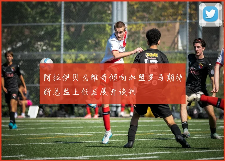 阿拉伊贝戈维奇倾向加盟罗马期待新总监上任后展开谈判