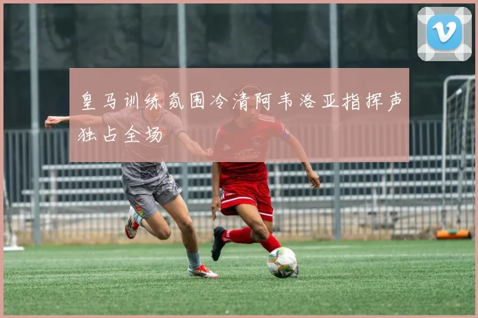 皇马训练氛围冷清阿韦洛亚指挥声独占全场