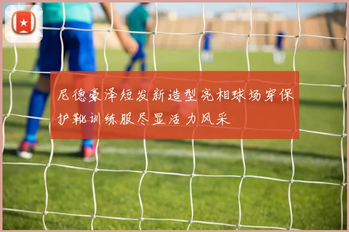尼德豪泽短发新造型亮相球场穿保护靴训练服尽显活力风采