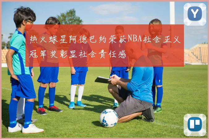 热火球星阿德巴约荣获NBA社会正义冠军奖彰显社会责任感