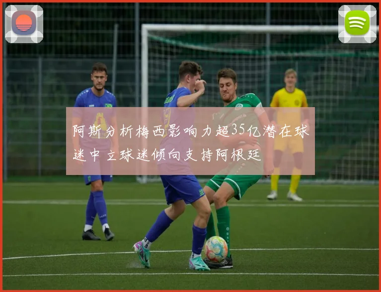 阿斯分析梅西影响力超35亿潜在球迷中立球迷倾向支持阿根廷