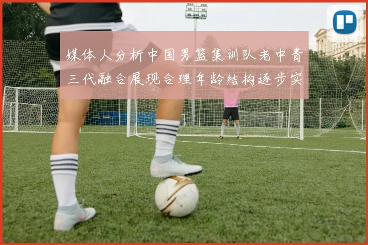 媒体人分析中国男篮集训队老中青三代融合展现合理年龄结构逐步实现换血