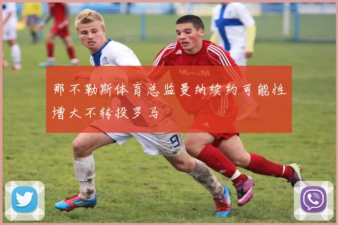 那不勒斯体育总监曼纳续约可能性增大不转投罗马