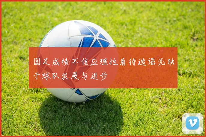 国足成绩不佳应理性看待造谣无助于球队发展与进步