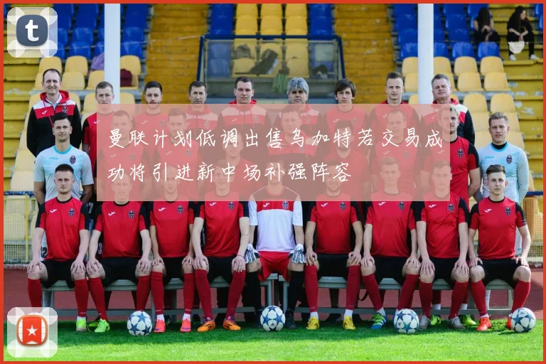 曼联计划低调出售乌加特若交易成功将引进新中场补强阵容