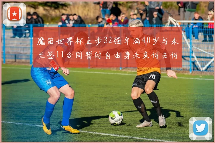 魔笛世界杯止步32强年满40岁与米兰签11合同暂时自由身未来何去何从