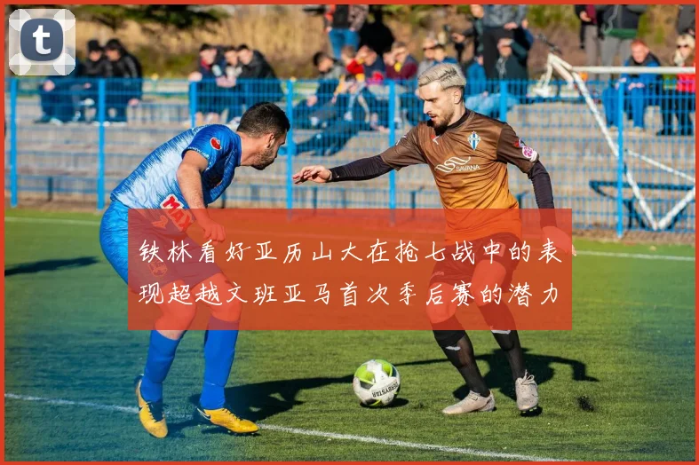 铁林看好亚历山大在抢七战中的表现超越文班亚马首次季后赛的潜力