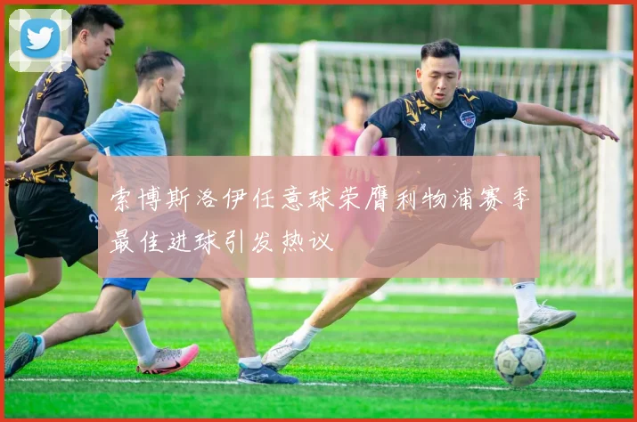 索博斯洛伊任意球荣膺利物浦赛季最佳进球引发热议