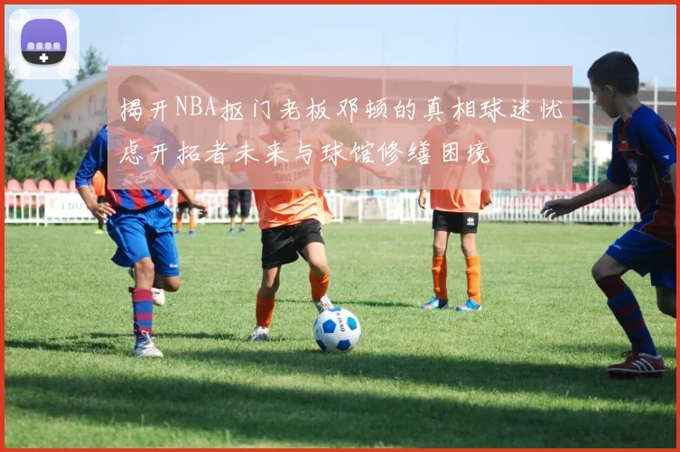 揭开NBA抠门老板邓顿的真相球迷忧虑开拓者未来与球馆修缮困境