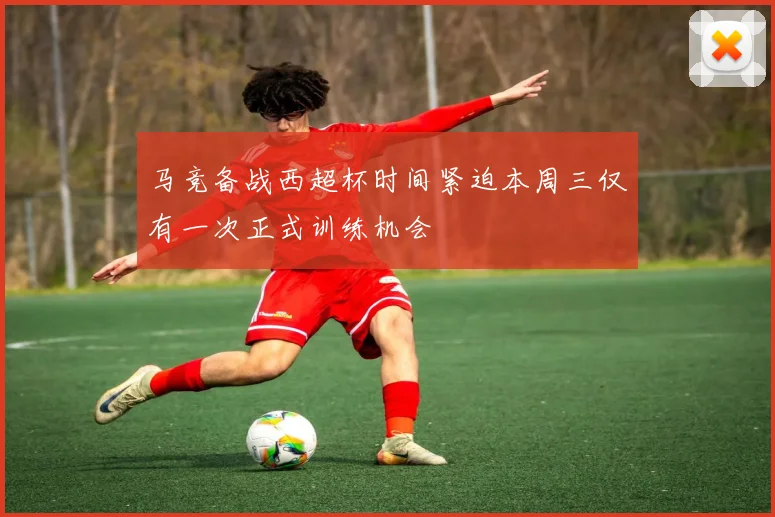 马竞备战西超杯时间紧迫本周三仅有一次正式训练机会