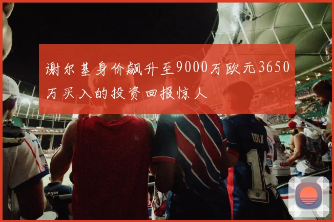 谢尔基身价飙升至9000万欧元3650万买入的投资回报惊人