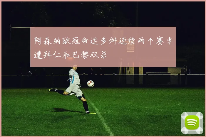 阿森纳欧冠命运多舛连续两个赛季遭拜仁和巴黎双杀