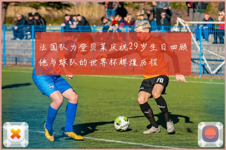 法国队为登贝莱庆祝29岁生日回顾他与球队的世界杯辉煌历程