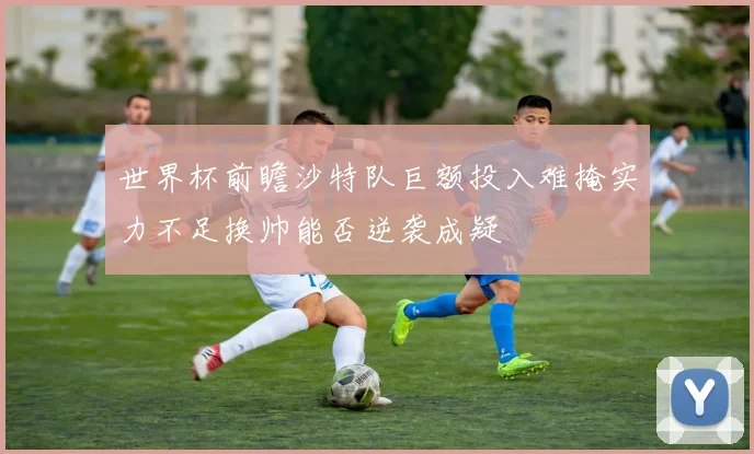 世界杯前瞻沙特队巨额投入难掩实力不足换帅能否逆袭成疑