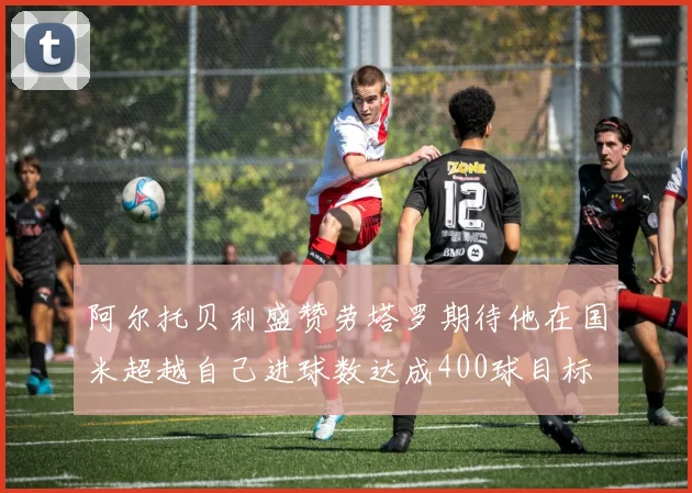 阿尔托贝利盛赞劳塔罗期待他在国米超越自己进球数达成400球目标