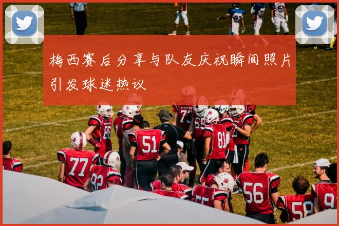 梅西赛后分享与队友庆祝瞬间照片引发球迷热议