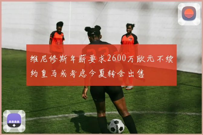维尼修斯年薪要求2600万欧元不续约皇马或考虑今夏转会出售