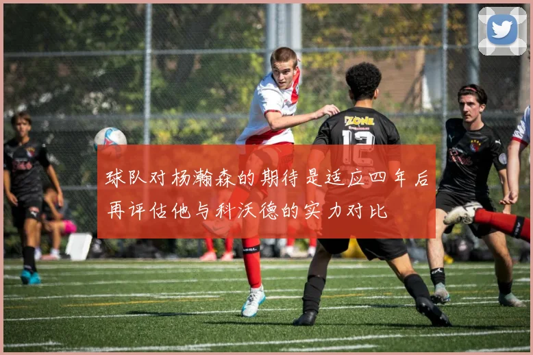 球队对杨瀚森的期待是适应四年后再评估他与科沃德的实力对比